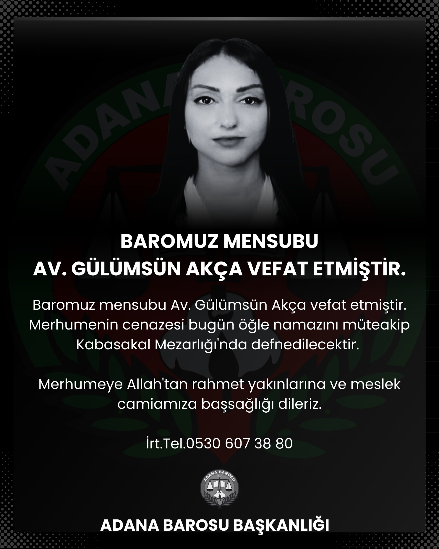 Baromuz mensubu Av.Gülümsün Akça vefat etmiştir. Merhumenin cenazesi bugün öğle namazını müteakip Kabasakal Mezarlığı'nda defnedilecektir. Merhumeye Allah'tan rahmet yakınlarına ve meslek camiamıza başsağlığı dileriz.İrt.Tel.0530 607 38 80